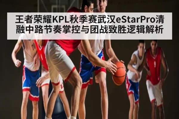 王者荣耀KPL秋季赛武汉eStarPro清融中路节奏掌控与团战致胜逻辑解析 | Xingkong