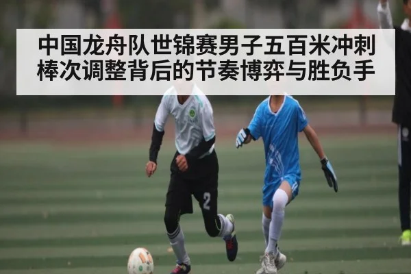 中国龙舟队世锦赛男子五百米冲刺棒次调整背后的节奏博弈与胜负手 | Xingkong